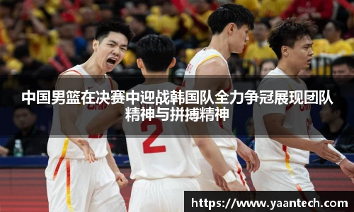 中国男篮在决赛中迎战韩国队全力争冠展现团队精神与拼搏精神